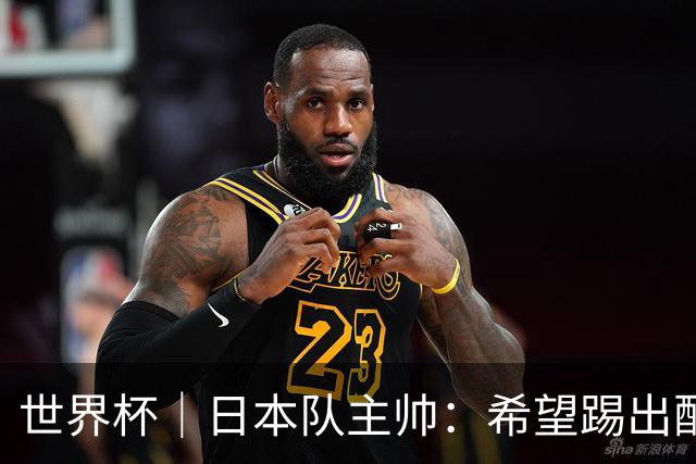 世界杯｜日本队主帅：希望踢出配得上世界杯“千场里程碑”的精彩表现