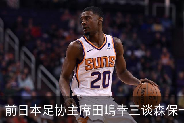 前日本足协主席田嶋幸三谈森保一续约传闻：这是合理的决定