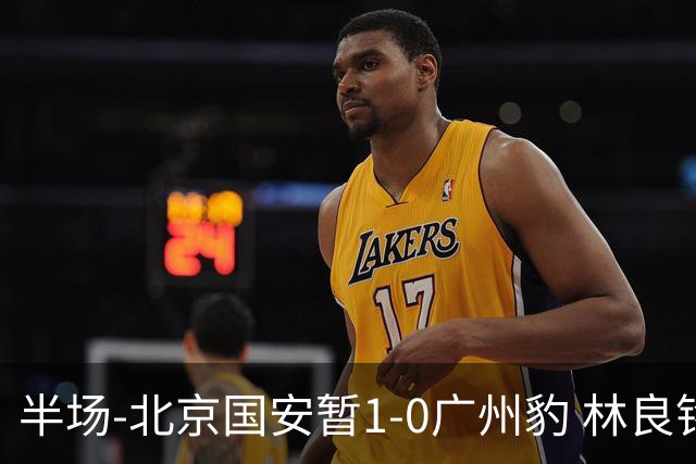 半场-北京国安暂1-0广州豹 林良铭破门+头球中柱 曹永竞献助攻
