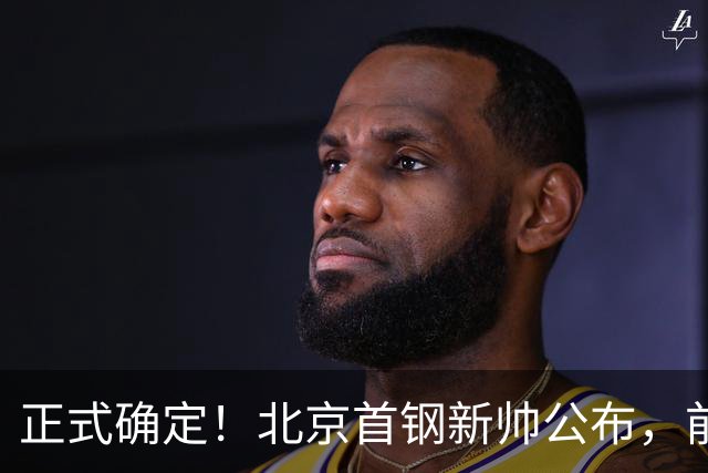 正式确定！北京首钢新帅公布，前中国男篮主教练上任，冲击总冠军