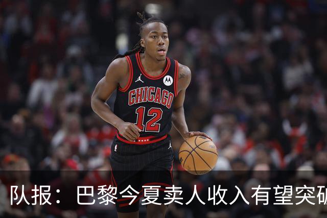 队报：巴黎今夏卖人收入有望突破纪录，甚至可能超过3亿欧元